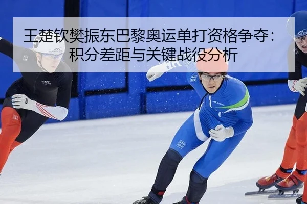 王楚钦樊振东巴黎奥运单打资格争夺：积分差距与关键战役分析
