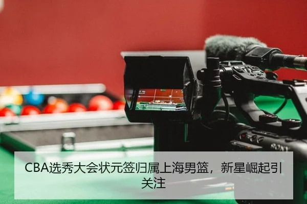 CBA选秀大会状元签归属上海男篮，新星崛起引关注